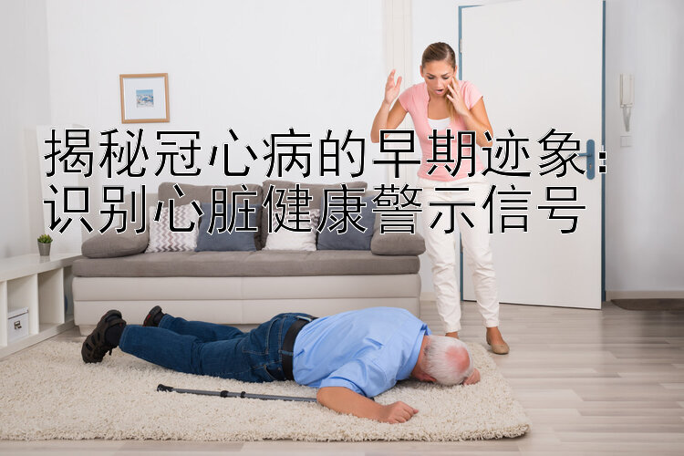 揭秘冠心病的早期迹象：识别心脏健康警示信号