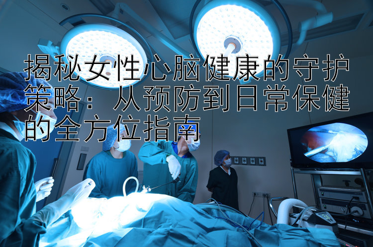 揭秘女性心脑健康的守护策略：从预防到日常保健的全方位指南