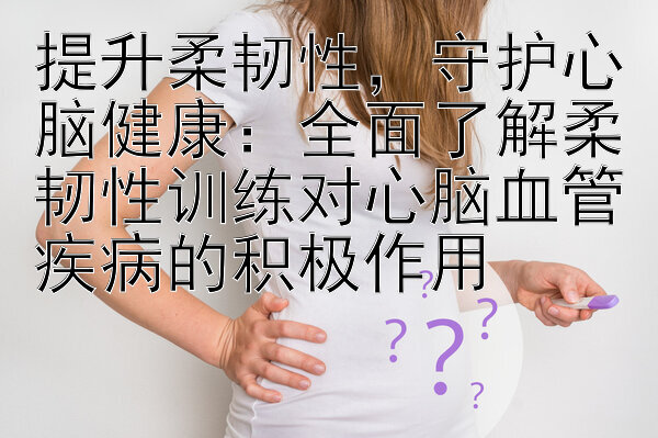 提升柔韧性，守护心脑健康：全面了解柔韧性训练对心脑血管疾病的积极作用