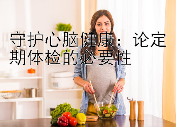 守护心脑健康：论定期体检的必要性