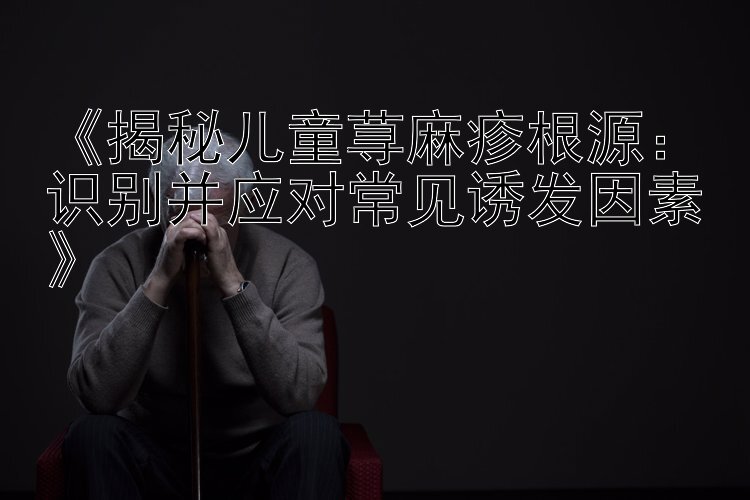 《揭秘儿童荨麻疹根源：识别并应对常见诱发因素》