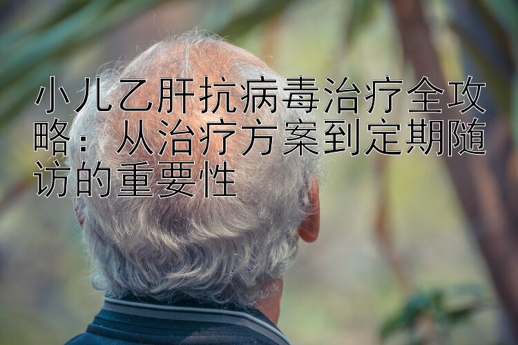 小儿乙肝抗病毒治疗全攻略：从治疗方案到定期随访的重要性