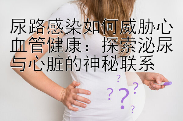 尿路感染如何威胁心血管健康：探索泌尿与心脏的神秘联系