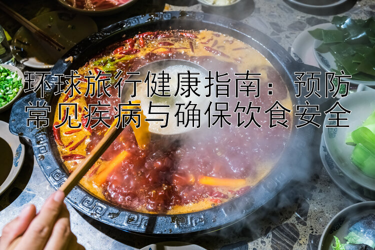 环球旅行健康指南：预防常见疾病与确保饮食安全