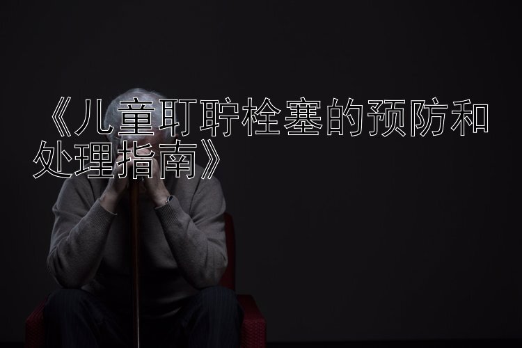 《儿童耵聍栓塞的预防和处理指南》