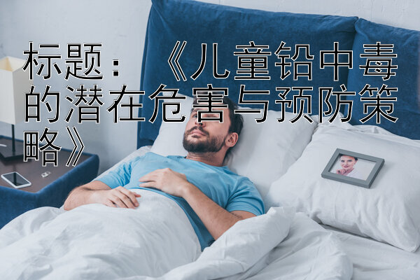 《儿童铅中毒的潜在危害与预防策略》