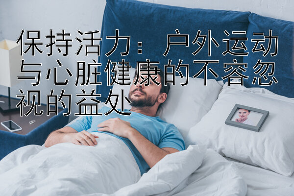 保持活力：户外运动与心脏健康的不容忽视的益处