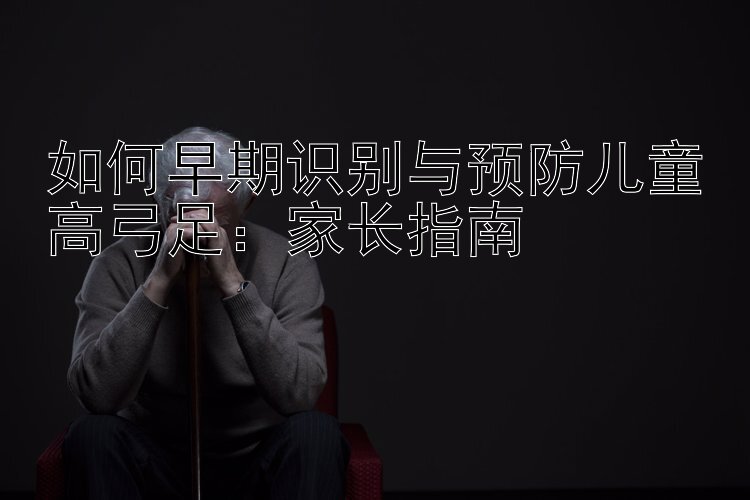 如何早期识别与预防儿童高弓足：家长指南