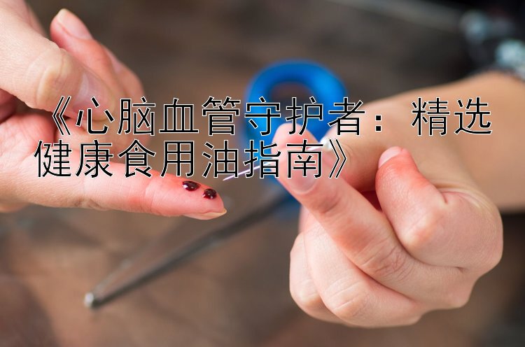 《心脑血管守护者：精选健康食用油指南》