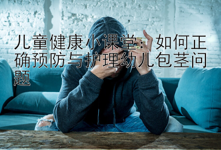 儿童健康小课堂：如何正确预防与护理幼儿包茎问题