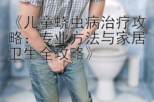 《儿童蛲虫病治疗攻略：专业方法与家居卫生全攻略》