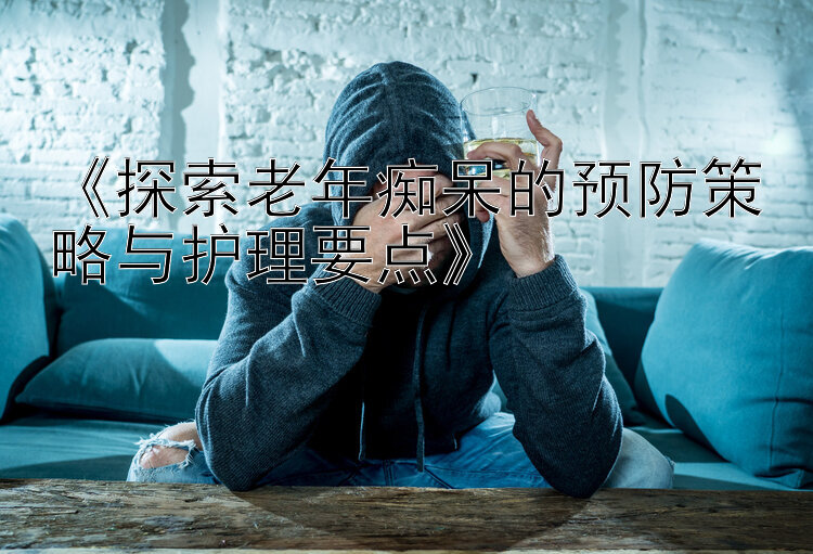 《探索老年痴呆的预防策略与护理要点》