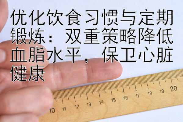 优化饮食习惯与定期锻炼：双重策略降低血脂水平，保卫心脏健康