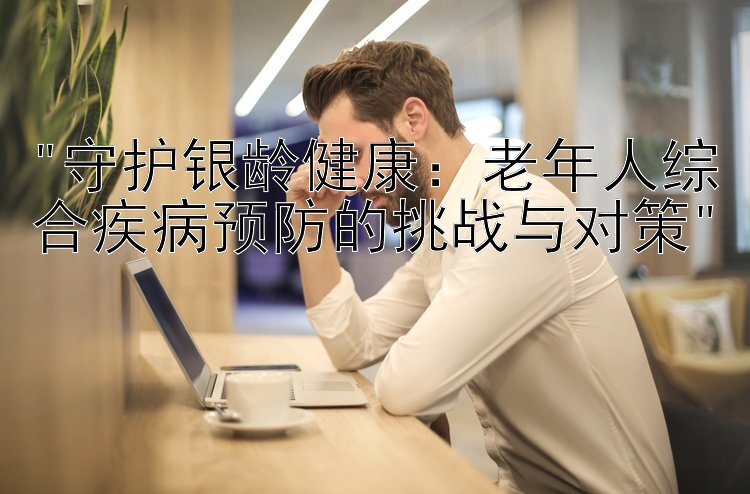 守护银龄健康：老年人综合疾病预防的挑战与对策