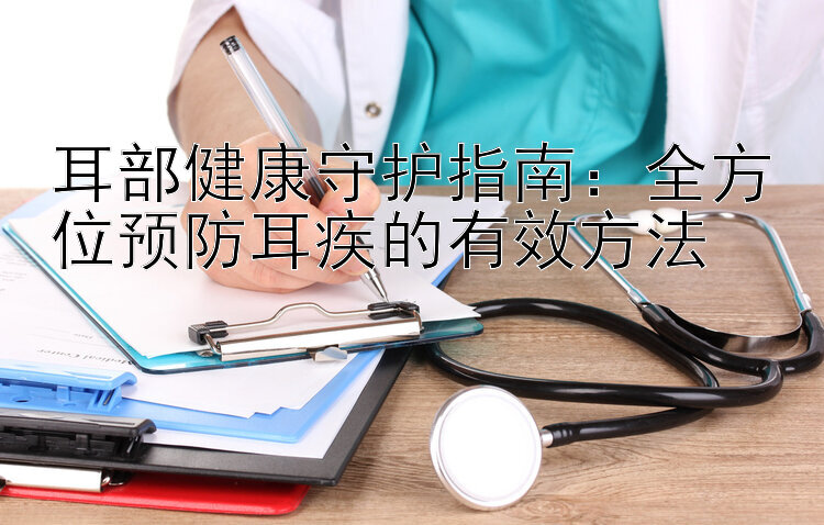 耳部健康守护指南：全方位预防耳疾的有效方法