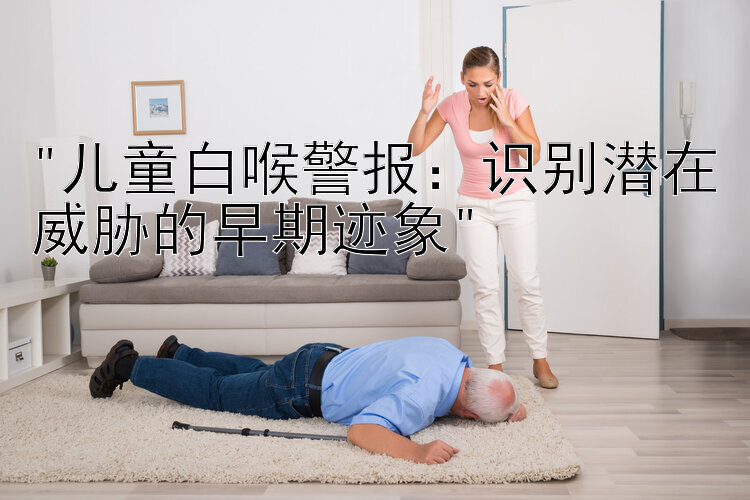 儿童白喉警报：识别潜在威胁的早期迹象