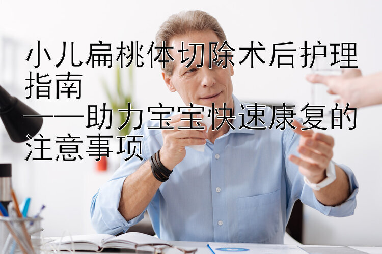 小儿扁桃体切除术后护理指南  
——助力宝宝快速康复的注意事项